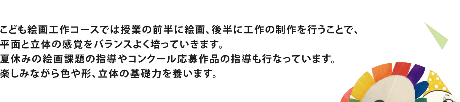子供絵画工作コースでは授業の前半に絵画、後半に工作の制作を行い、楽しみながら色や形、立体の基礎力を養います。