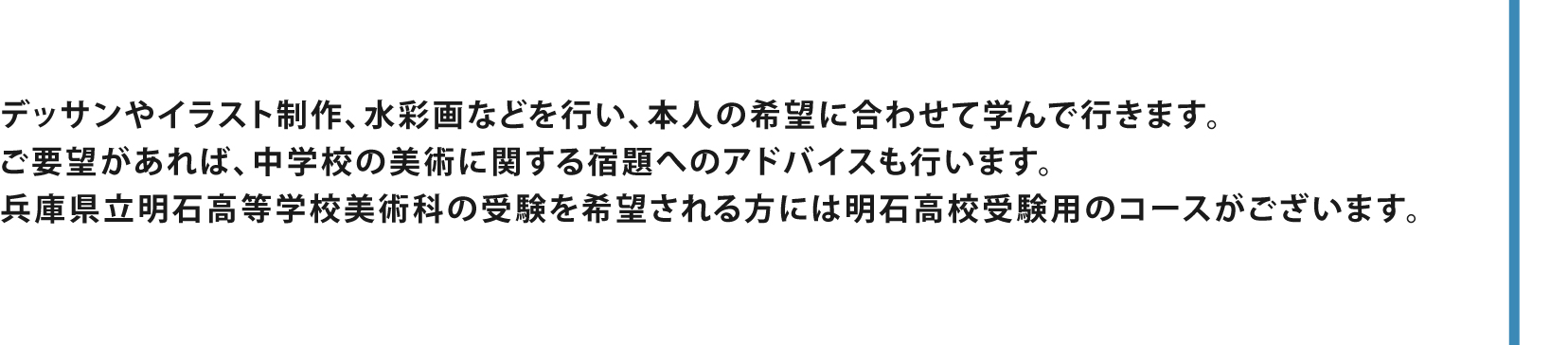 デッサンやイラスト制作、水彩画など、本人の希望に合わせて学んで行きます。他にも兵庫県立明石高等学校美術科の受験用コースがございます。