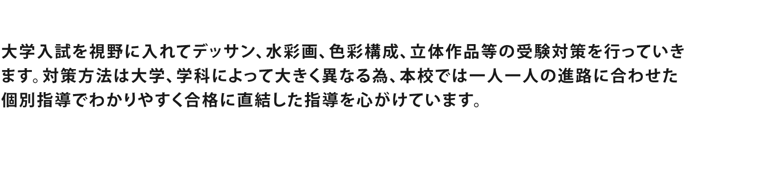 美術大学入試を視野に入れてデッサン、水彩画、色彩構成、等の受験対策を行なっていきます。